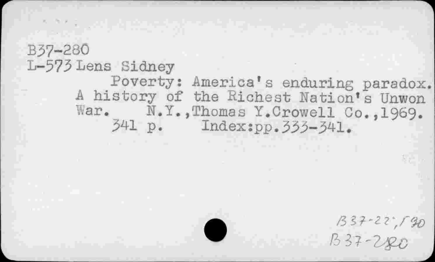 ﻿B37-280
L-573 Lens Sidney
Poverty: America’s enduring paradox. A history of the Richest Nation’s Unwon War. N.Y.,Thomas Y.Crowell Co.,1969.
341 p.	Index:pp.333-341.
